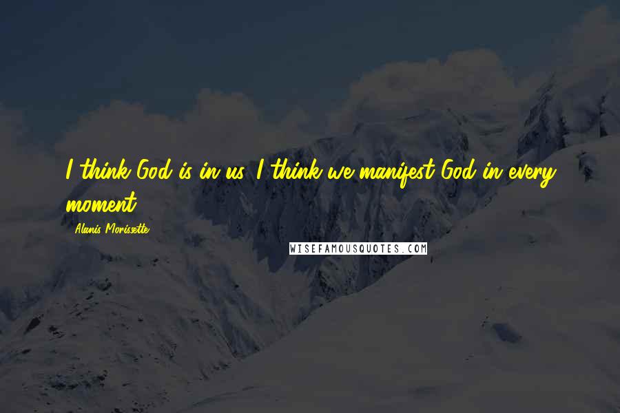 Alanis Morissette Quotes: I think God is in us. I think we manifest God in every moment.