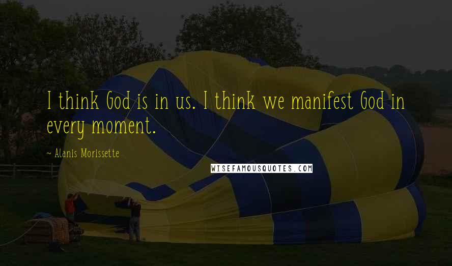 Alanis Morissette Quotes: I think God is in us. I think we manifest God in every moment.