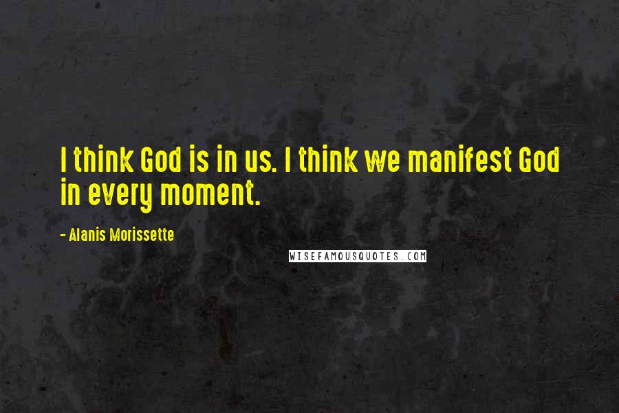 Alanis Morissette Quotes: I think God is in us. I think we manifest God in every moment.