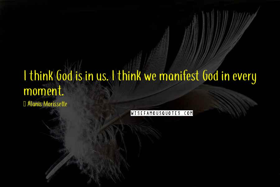 Alanis Morissette Quotes: I think God is in us. I think we manifest God in every moment.