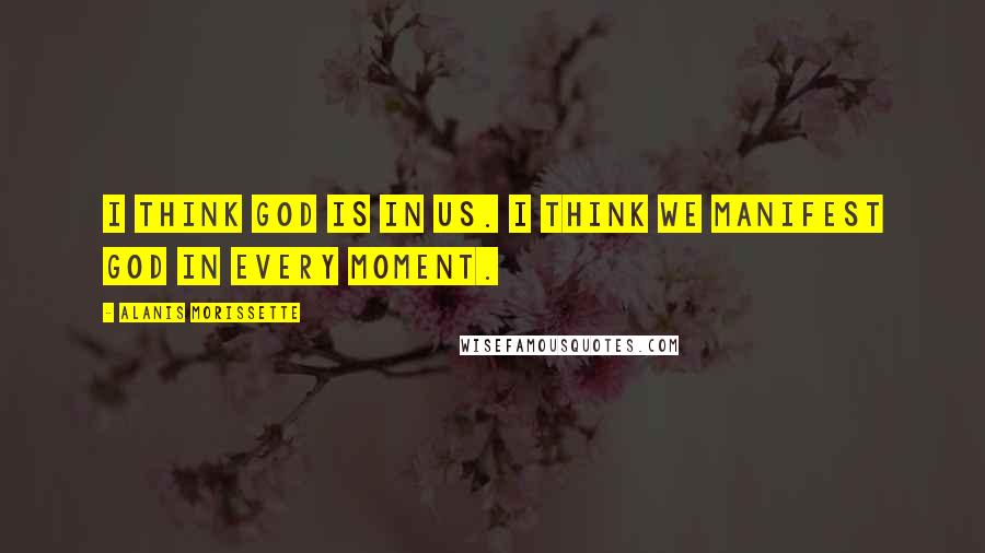 Alanis Morissette Quotes: I think God is in us. I think we manifest God in every moment.