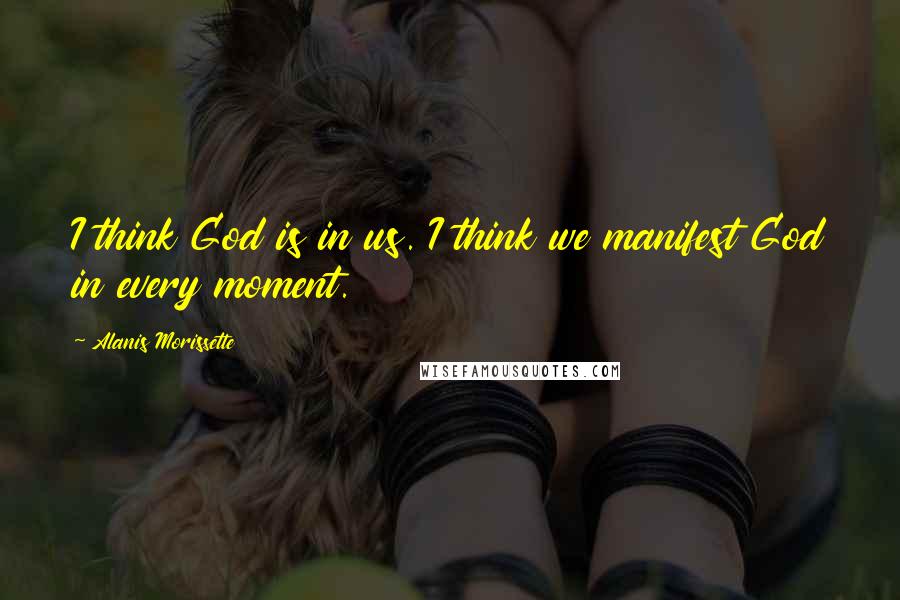 Alanis Morissette Quotes: I think God is in us. I think we manifest God in every moment.