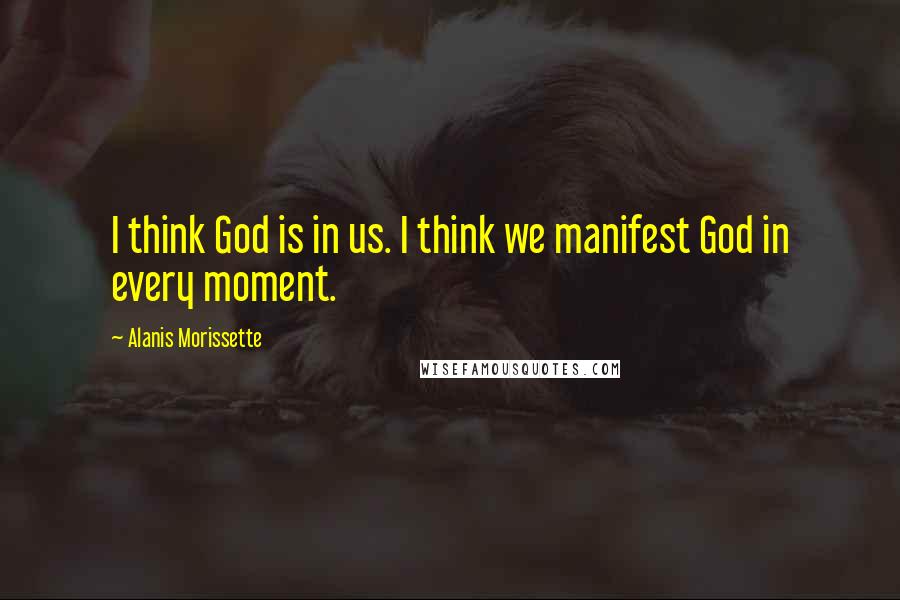 Alanis Morissette Quotes: I think God is in us. I think we manifest God in every moment.