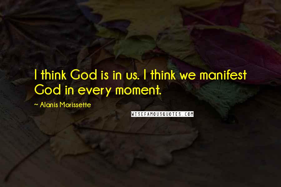 Alanis Morissette Quotes: I think God is in us. I think we manifest God in every moment.