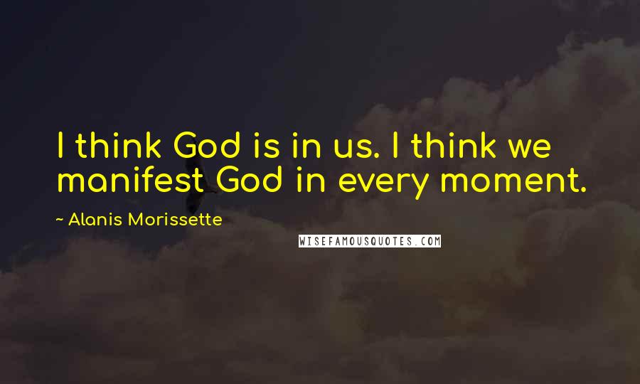 Alanis Morissette Quotes: I think God is in us. I think we manifest God in every moment.