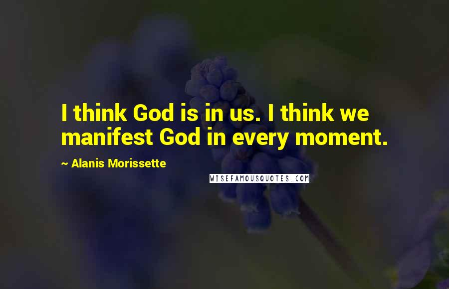 Alanis Morissette Quotes: I think God is in us. I think we manifest God in every moment.