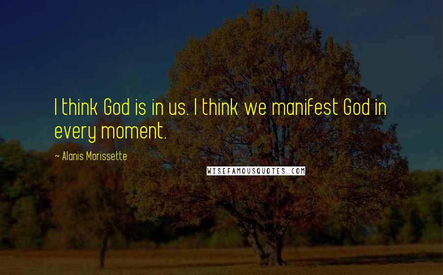 Alanis Morissette Quotes: I think God is in us. I think we manifest God in every moment.