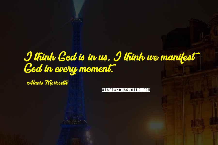 Alanis Morissette Quotes: I think God is in us. I think we manifest God in every moment.