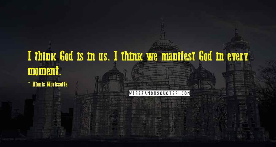 Alanis Morissette Quotes: I think God is in us. I think we manifest God in every moment.