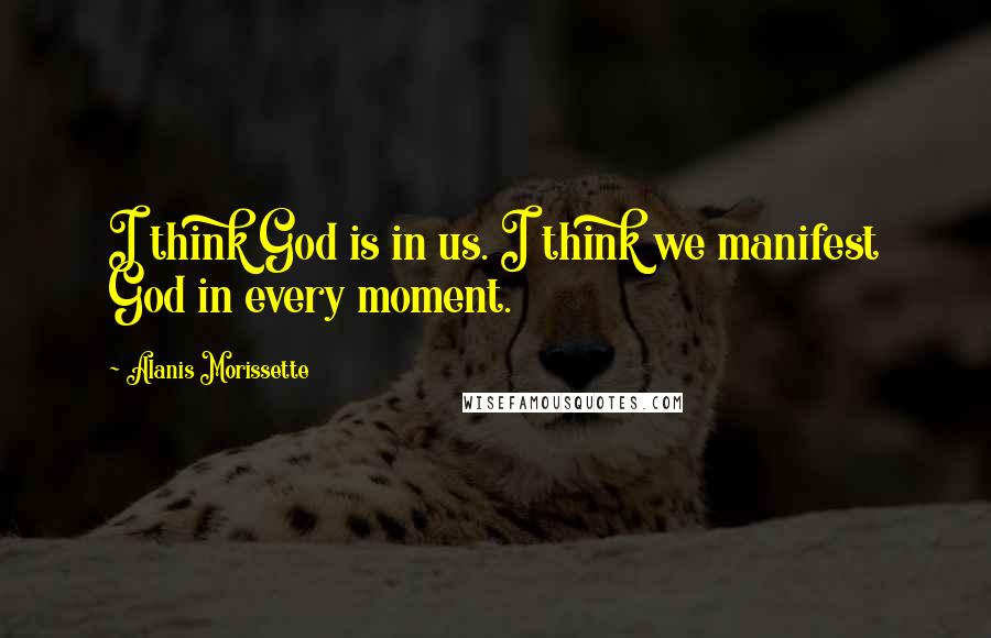 Alanis Morissette Quotes: I think God is in us. I think we manifest God in every moment.