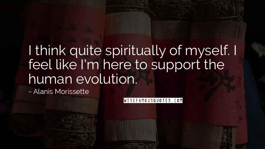 Alanis Morissette Quotes: I think quite spiritually of myself. I feel like I'm here to support the human evolution.