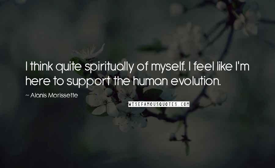 Alanis Morissette Quotes: I think quite spiritually of myself. I feel like I'm here to support the human evolution.