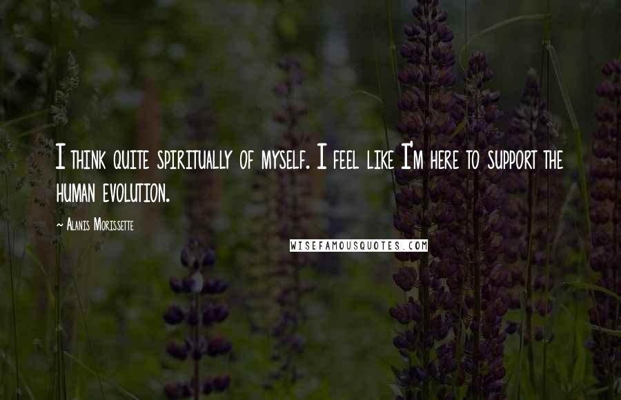 Alanis Morissette Quotes: I think quite spiritually of myself. I feel like I'm here to support the human evolution.