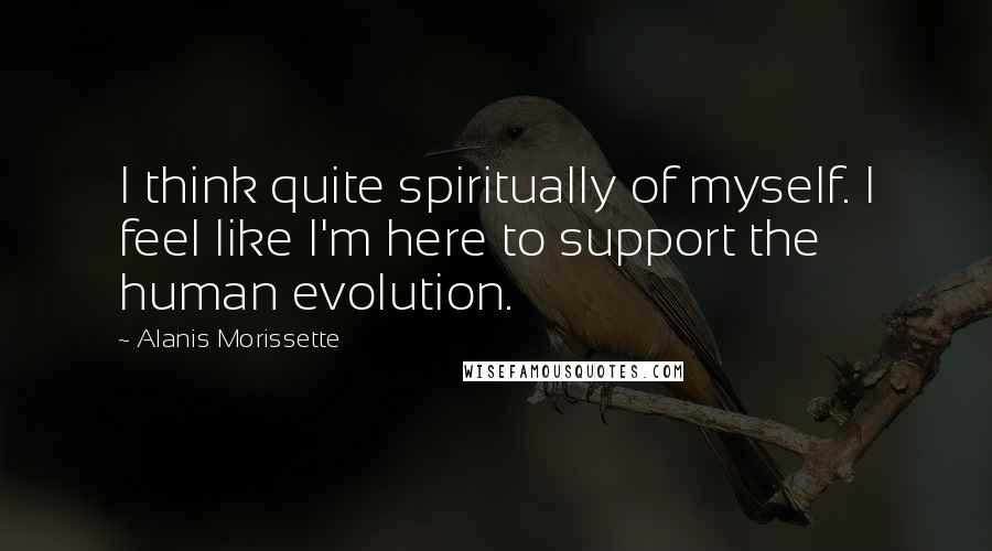 Alanis Morissette Quotes: I think quite spiritually of myself. I feel like I'm here to support the human evolution.