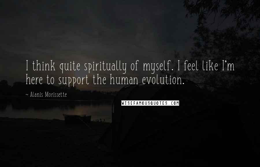 Alanis Morissette Quotes: I think quite spiritually of myself. I feel like I'm here to support the human evolution.