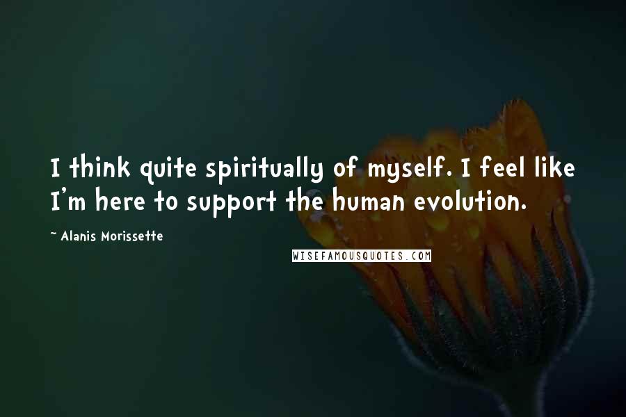 Alanis Morissette Quotes: I think quite spiritually of myself. I feel like I'm here to support the human evolution.