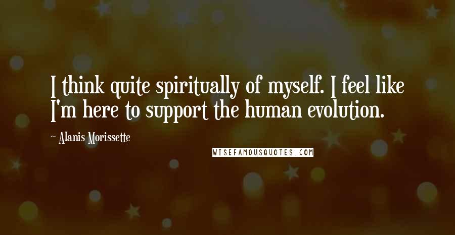 Alanis Morissette Quotes: I think quite spiritually of myself. I feel like I'm here to support the human evolution.