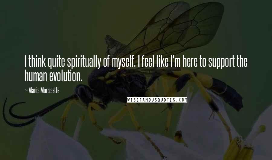 Alanis Morissette Quotes: I think quite spiritually of myself. I feel like I'm here to support the human evolution.