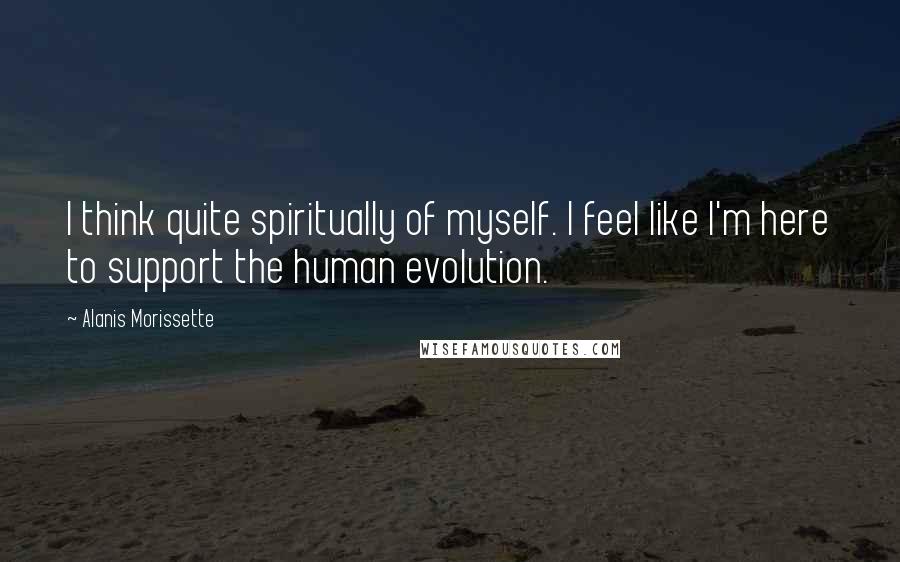 Alanis Morissette Quotes: I think quite spiritually of myself. I feel like I'm here to support the human evolution.