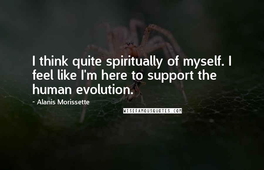 Alanis Morissette Quotes: I think quite spiritually of myself. I feel like I'm here to support the human evolution.