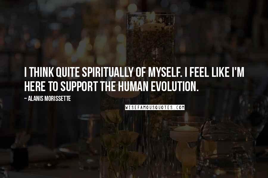 Alanis Morissette Quotes: I think quite spiritually of myself. I feel like I'm here to support the human evolution.