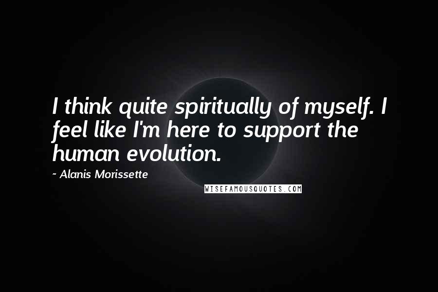 Alanis Morissette Quotes: I think quite spiritually of myself. I feel like I'm here to support the human evolution.