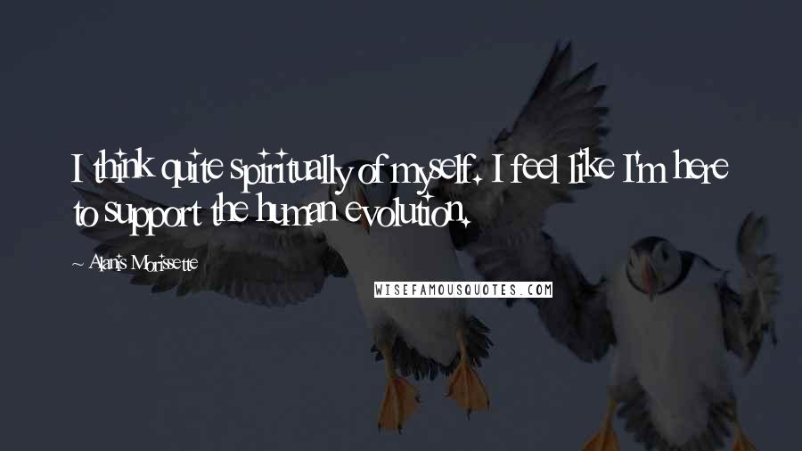 Alanis Morissette Quotes: I think quite spiritually of myself. I feel like I'm here to support the human evolution.