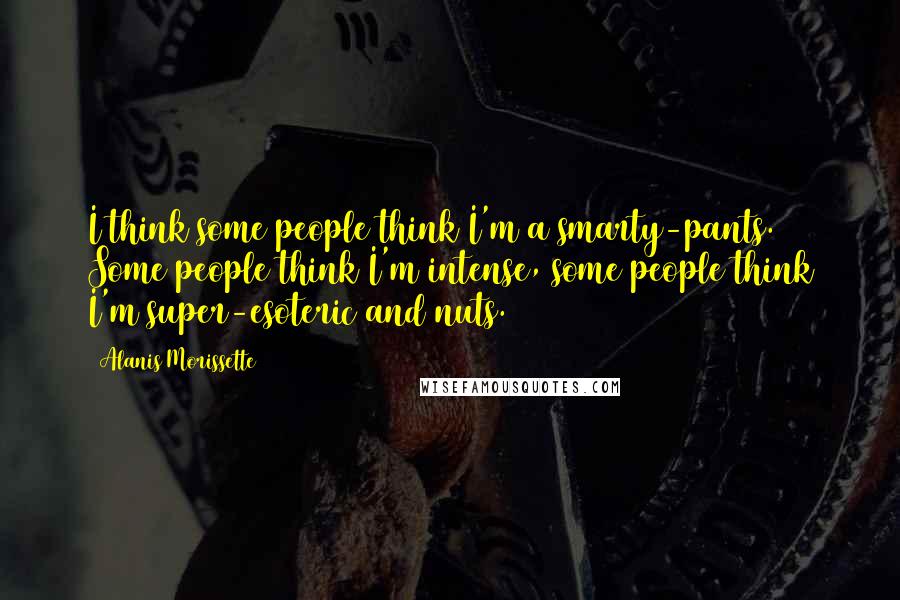 Alanis Morissette Quotes: I think some people think I'm a smarty-pants. Some people think I'm intense, some people think I'm super-esoteric and nuts.