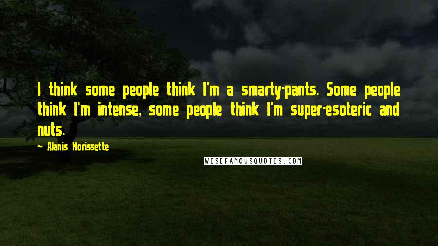 Alanis Morissette Quotes: I think some people think I'm a smarty-pants. Some people think I'm intense, some people think I'm super-esoteric and nuts.