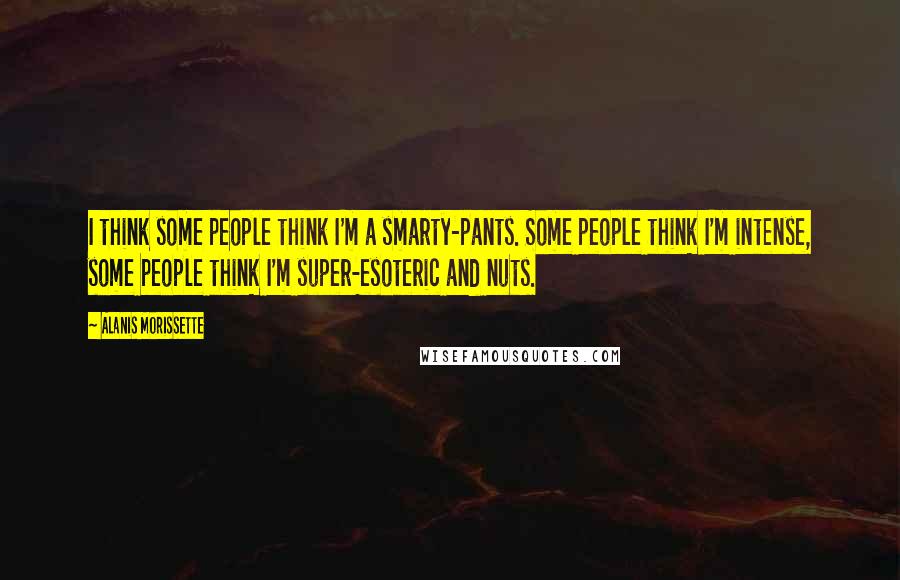 Alanis Morissette Quotes: I think some people think I'm a smarty-pants. Some people think I'm intense, some people think I'm super-esoteric and nuts.