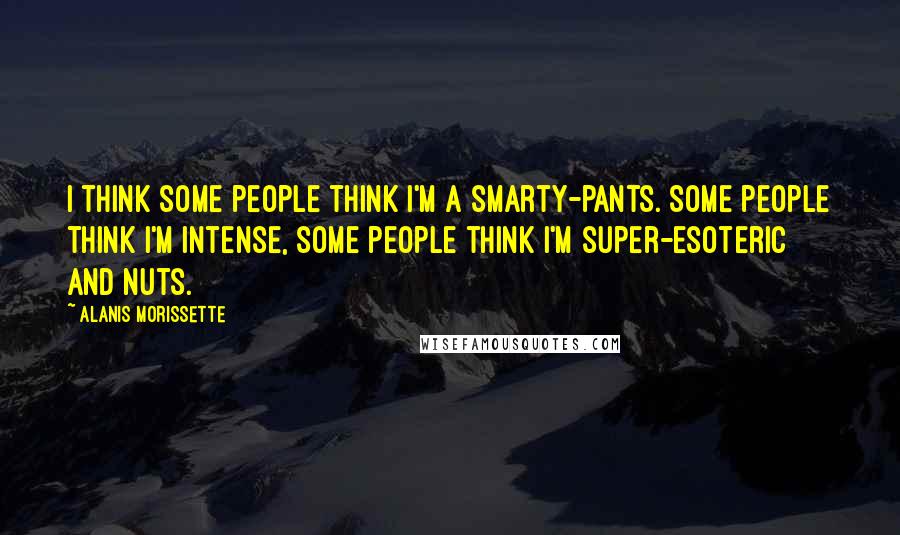 Alanis Morissette Quotes: I think some people think I'm a smarty-pants. Some people think I'm intense, some people think I'm super-esoteric and nuts.