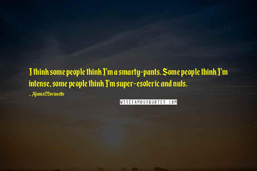 Alanis Morissette Quotes: I think some people think I'm a smarty-pants. Some people think I'm intense, some people think I'm super-esoteric and nuts.