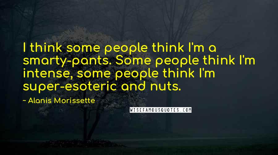 Alanis Morissette Quotes: I think some people think I'm a smarty-pants. Some people think I'm intense, some people think I'm super-esoteric and nuts.
