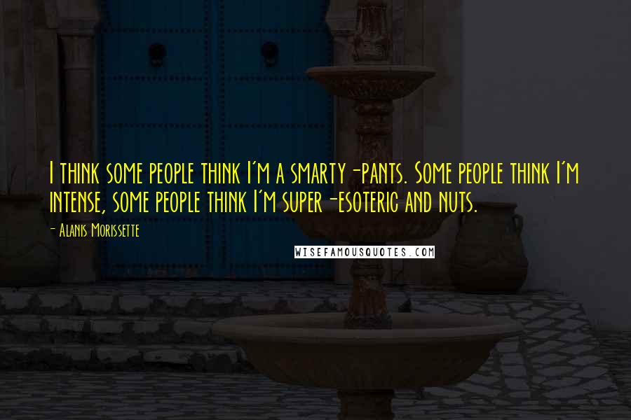 Alanis Morissette Quotes: I think some people think I'm a smarty-pants. Some people think I'm intense, some people think I'm super-esoteric and nuts.