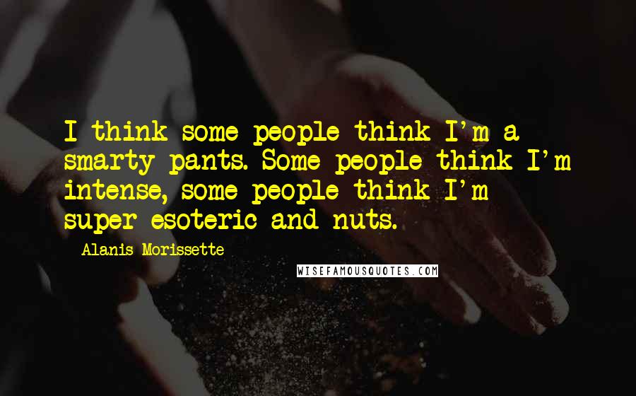 Alanis Morissette Quotes: I think some people think I'm a smarty-pants. Some people think I'm intense, some people think I'm super-esoteric and nuts.