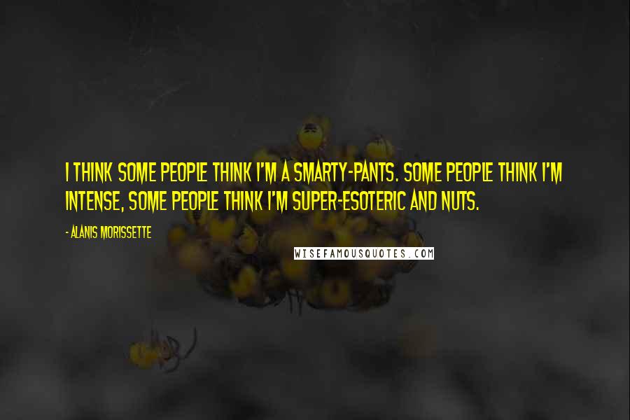 Alanis Morissette Quotes: I think some people think I'm a smarty-pants. Some people think I'm intense, some people think I'm super-esoteric and nuts.