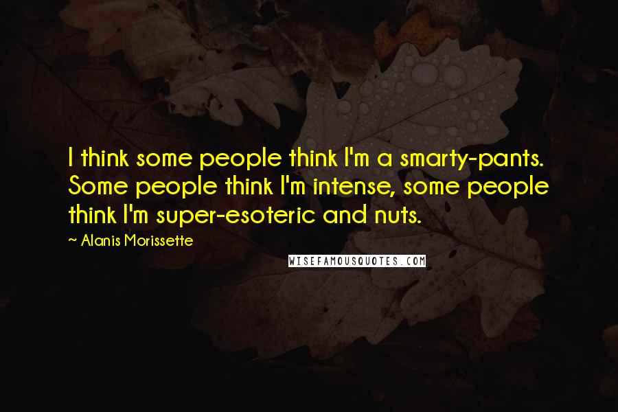 Alanis Morissette Quotes: I think some people think I'm a smarty-pants. Some people think I'm intense, some people think I'm super-esoteric and nuts.