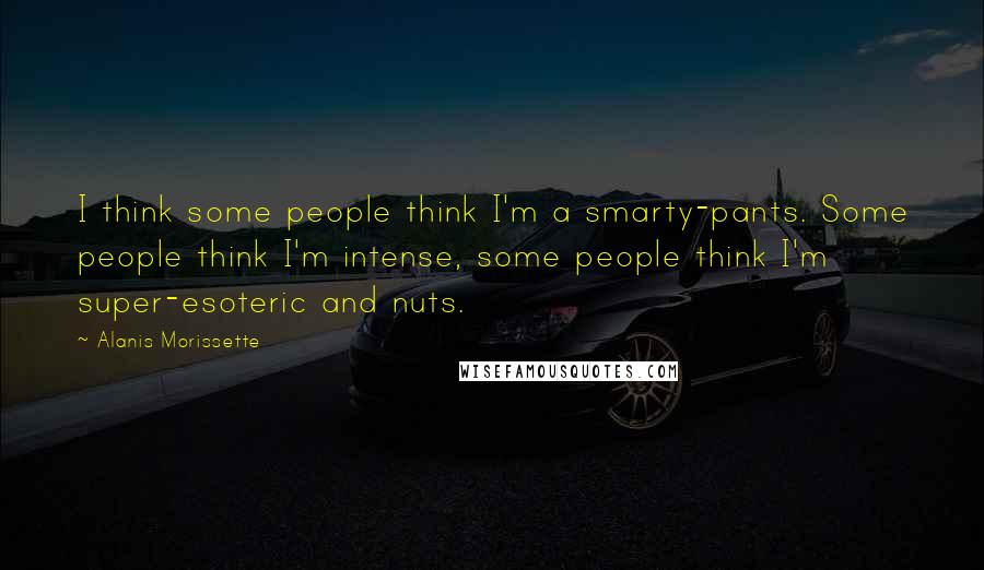 Alanis Morissette Quotes: I think some people think I'm a smarty-pants. Some people think I'm intense, some people think I'm super-esoteric and nuts.