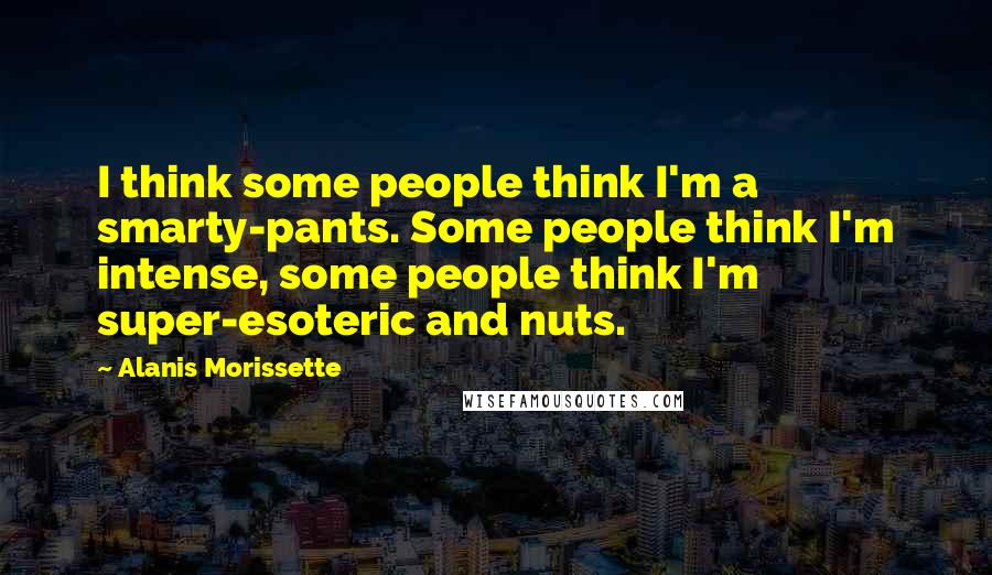 Alanis Morissette Quotes: I think some people think I'm a smarty-pants. Some people think I'm intense, some people think I'm super-esoteric and nuts.