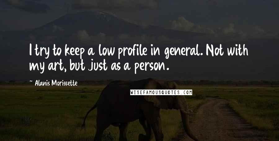 Alanis Morissette Quotes: I try to keep a low profile in general. Not with my art, but just as a person.