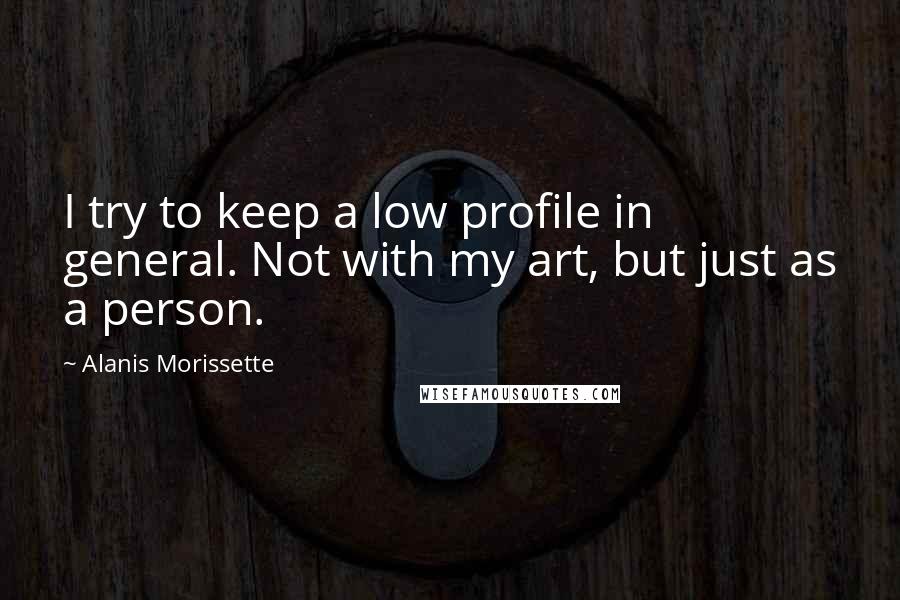Alanis Morissette Quotes: I try to keep a low profile in general. Not with my art, but just as a person.