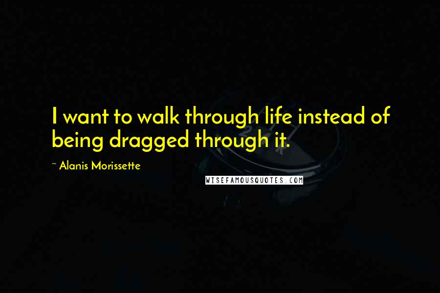 Alanis Morissette Quotes: I want to walk through life instead of being dragged through it.