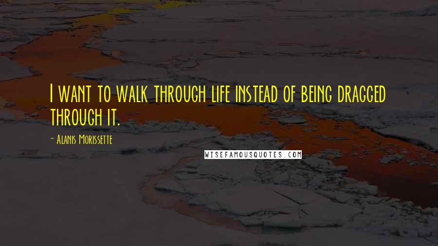 Alanis Morissette Quotes: I want to walk through life instead of being dragged through it.