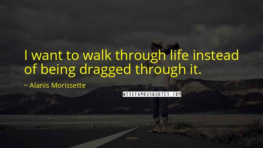 Alanis Morissette Quotes: I want to walk through life instead of being dragged through it.