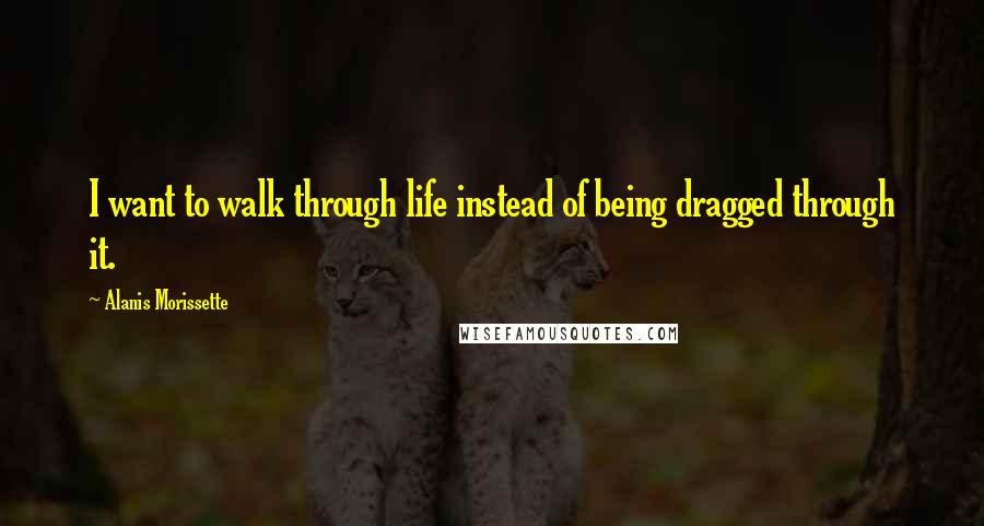 Alanis Morissette Quotes: I want to walk through life instead of being dragged through it.