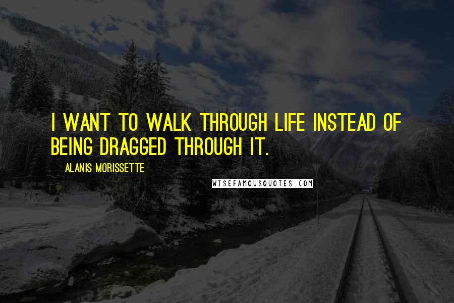Alanis Morissette Quotes: I want to walk through life instead of being dragged through it.