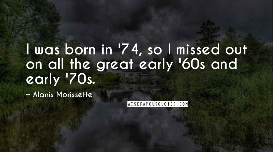 Alanis Morissette Quotes: I was born in '74, so I missed out on all the great early '60s and early '70s.