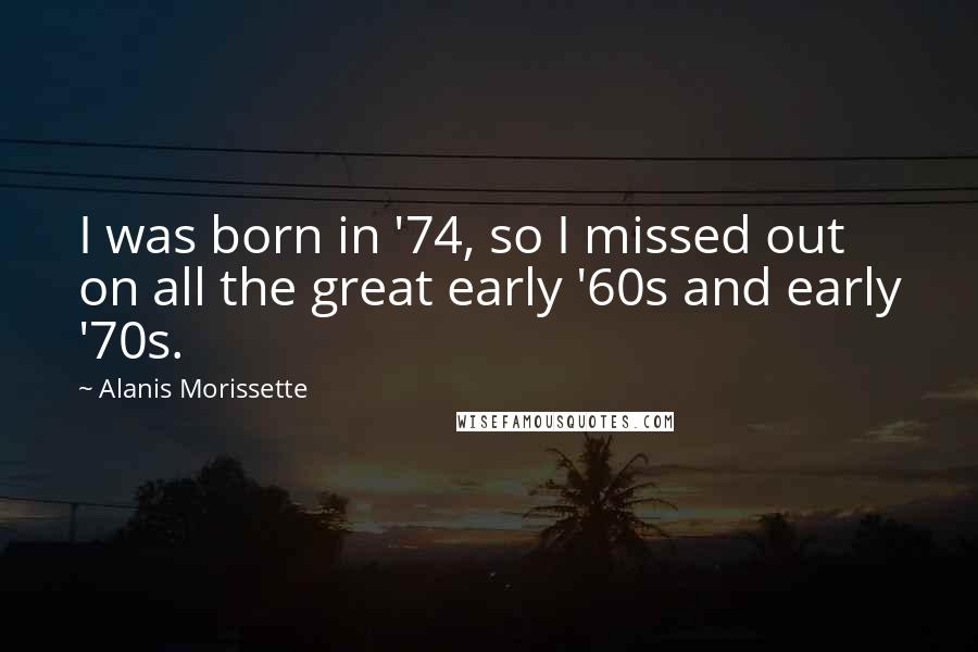 Alanis Morissette Quotes: I was born in '74, so I missed out on all the great early '60s and early '70s.