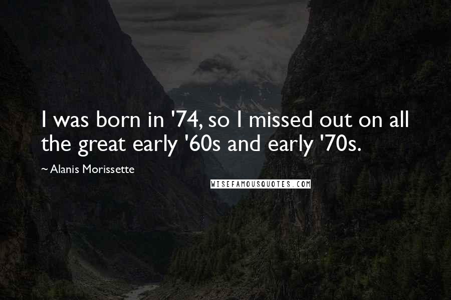 Alanis Morissette Quotes: I was born in '74, so I missed out on all the great early '60s and early '70s.