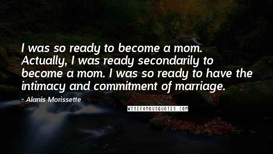 Alanis Morissette Quotes: I was so ready to become a mom. Actually, I was ready secondarily to become a mom. I was so ready to have the intimacy and commitment of marriage.